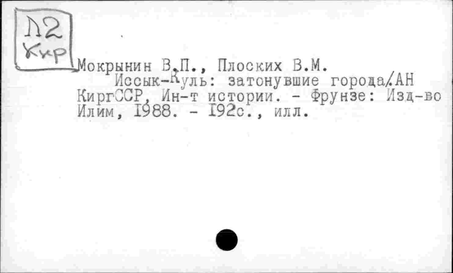 ﻿ІМокрннин В~П., Плоских В.М.
Иссык-Луль: затонувшие города/AH КиргССР, Ин-т истории. - Фрунзе: Изд-во Илим, 1988. - 192с., илл.